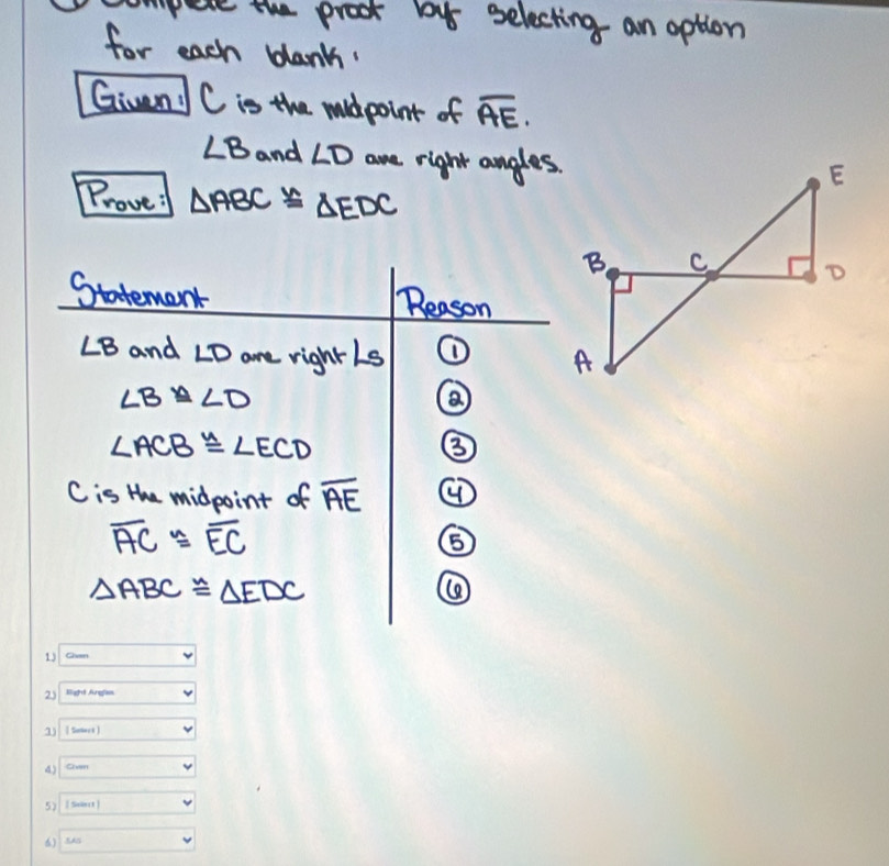 pere the proot by selecting an option 
for each blanh. 
Given C is the mildpoint of overline AE.
∠ B and ∠ D are right angles. 
Prove: △ ABC≌ △ EDC
Statemant Reason
∠ B and ∠ D are rightls ①
∠ B≌ ∠ D
∠ ACB≌ ∠ ECD
③
C is the midpoint of overline AE
overline AC≌ overline EC
⑤
△ ABC≌ △ EDC