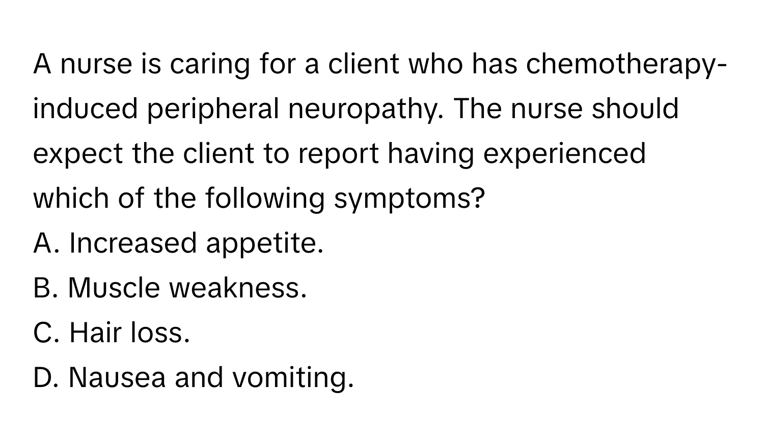 A nurse is caring for a client who has chemotherapy-induced peripheral neuropathy. The nurse should expect the client to report having experienced which of the following symptoms? 

A. Increased appetite. 
B. Muscle weakness. 
C. Hair loss. 
D. Nausea and vomiting.