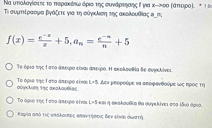 Να υππολογίσετε το παρακάτω όριο της συνάρτησης δ για χ-->οο Κάπτειρο). * τ βα
ι συμππέρασμα βγάζετε για τη σύγκλιση της ακολουθίας α﹏η;
f(x)= (e^(-x))/x +5, a_n= (e^(-n))/n +5
Το όριο της Ρ στο άπειρο είναι άπειρο. Η ακολουθία δε συγκλίνει.
Το όριο της ρ στο άπειρο είναι L=5 ο Δεν μπορούμε να αποφανθούμε ως προς τη
σὐγκλιση της ακολουθίας.
Το όριο της ρ στο ἀπειρο είναι L=5 και η ακολουθία θα συγκλίνει στο ίδιο όριο.
Καμία από τις υπόλοιπες απαντήσεις δεν είναι σωστή.