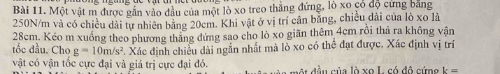 Một vật m được gắn vào đầu của một lò xo treo thắng đứng, lò xo có độ cứng bằng
250N/m và có chiều dài tự nhiên bằng 20cm. Khi vật ở vị trí cân bằng, chiều dài của lò xo là
28cm. Kéo m xuống theo phương thăng đứng sao cho lò xo giãn thêm 4cm rồi thả ra không vận 
tốc đầu. Cho g=10m/s^2 *. Xác định chiều dài ngắn nhất mà lò xo có thể đạt được. Xác định vị trí 
vật có vận tốc cực đại và giá trị cực đại đó. ộ đầu của lò xo L. có đô cứng k=