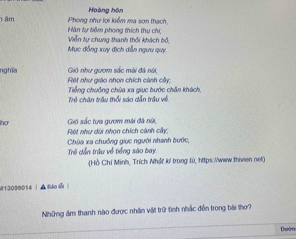 Hoàng hôn
h âm Phong như lợi kiểm ma sơn thạch,
Hàn tự tiêm phong thích thụ chi;
Viễn tự chung thanh thôi khách bộ,
Mục đồng xuy địch dẫn ngưu quy.
nghĩa Gió như gươm sắc mài đá núi,
Rét như giáo nhọn chích cành cây;
Tiếng chuông chùa xa giục bước chân khách,
Trẻ chăn trâu thổi sáo dẫn trâu về.
hơ Gió sắc tựa gươm mài đá núi,
Rét như dùi nhọn chích cành cây;
Chùa xa chuỗng giục người nhanh bước,
Trẻ dẫn trâu về tiếng sáo bay.
(Hồ Chí Minh, Trích Nhật kí trong tử, https://www.thivien.net)
#13099014 A Báo lỗi
Những âm thanh nào được nhân vật trữ tình nhắc đến trong bài thơ?
Đườn