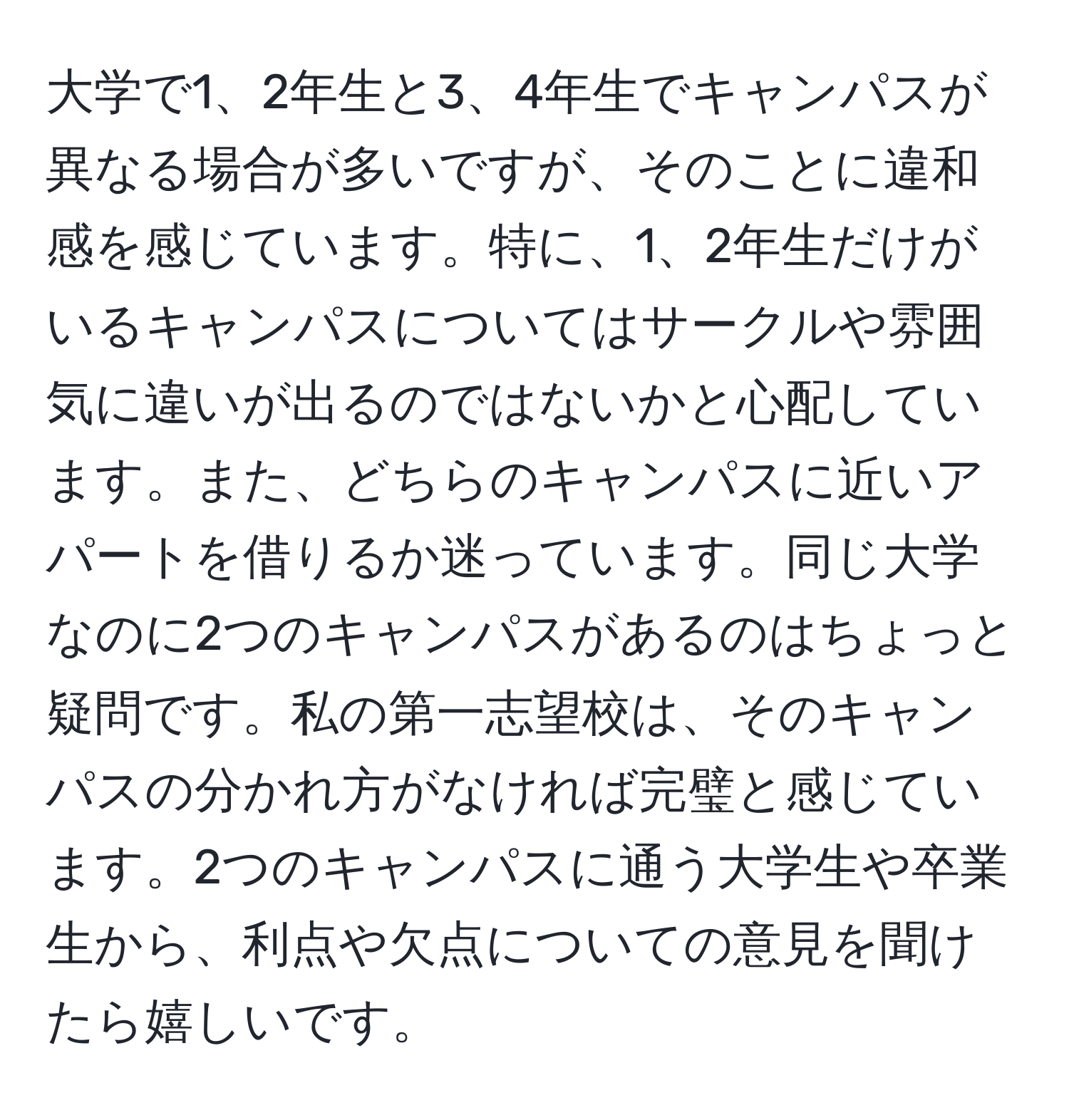 大学で1、2年生と3、4年生でキャンパスが異なる場合が多いですが、そのことに違和感を感じています。特に、1、2年生だけがいるキャンパスについてはサークルや雰囲気に違いが出るのではないかと心配しています。また、どちらのキャンパスに近いアパートを借りるか迷っています。同じ大学なのに2つのキャンパスがあるのはちょっと疑問です。私の第一志望校は、そのキャンパスの分かれ方がなければ完璧と感じています。2つのキャンパスに通う大学生や卒業生から、利点や欠点についての意見を聞けたら嬉しいです。