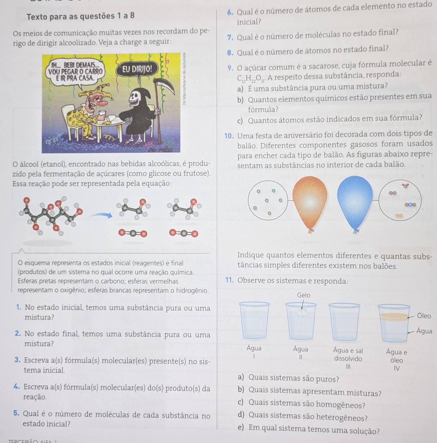 Texto para as questões 1 a 8 6. Qual é o número de átomos de cada elemento no estado
inicial?
Os meios de comunicação muitas vezes nos recordam do pe-
rigo de dirigir alcoolizado. Veja a charge a seguir: 7. Qual é o número de moléculas no estado final?
8. Qual é o número de átomos no estado final?
9. O açúcar comum é a sacarose, cuja fórmula molecular é
C_12H_22O_11. A respeito dessa substância, responda:
a) É uma substância pura ou uma mistura?
b) Quantos elementos químicos estão presentes em sua
fórmula?
c) Quantos átomos estão indicados em sua fórmula?
10. Uma festa de aniversário foi decorada com dois tipos de
balão. Diferentes componentes gasosos foram usados
para encher cada tipo de balão. As figuras abaixo repre-
O álcool (etanol), encontrado nas bebidas alcoólicas, é produ- sentam as substâncias no interior de cada balão.
zido pela fermentação de açúcares (como glicose ou frutose).
Essa reação pode ser representada pela equação:
Indique quantos elementos diferentes e quantas subs-
O esquema representa os estados inicial (reagentes) e final tâncias simples diferentes existem nos balões.
(produtos) de um sistema no qual ocorre uma reação química.
Esferas pretas representam o carbono; esferas vermelhas 11. Observe os sistemas e responda:
representam o oxigênio; esferas brancas representam o hidrogênio.
Gelo
1. No estado inicial, temos uma substância pura ou uma Óleo
mistura?
2. No estado final, temos uma substância pura ou uma
Água
mistura?
Água Água Água e sal Água e
|| dissolvido
3. Escreva a(s) fórmula(s) molecular(es) presente(s) no sis- óleo
III
IV
tema inicial. a) Quais sistemas são puros?
4. Escreva a(s) fórmula(s) molecular(es) do(s) produto(s) da b) Quais sistemas apresentam misturas?
reação. c) Quais sistemas são homogêneos?
5. Qual é o número de moléculas de cada substância no d) Quais sistemas são heterogêneos?
estado inicial?
e) Em qual sistema temos uma solução?