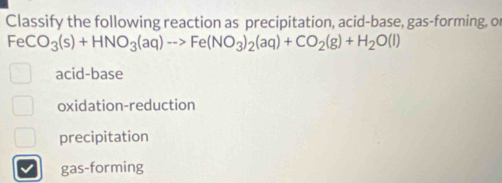 Classify the following reaction as precipitation, acid-base, gas-forming, or
FeCO_3(s)+HNO_3(aq)to Fe(NO_3)_2(aq)+CO_2(g)+H_2O(l)
acid-base
oxidation-reduction
precipitation
gas-forming