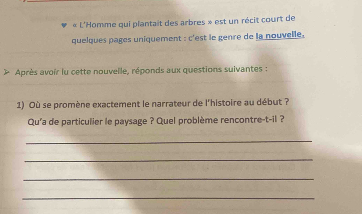 « L’Homme qui plantait des arbres » est un récit court de 
quelques pages uniquement : c’est le genre de la nouvelle. 
Après avoir lu cette nouvelle, réponds aux questions suivantes : 
1) Où se promène exactement le narrateur de l’histoire au début ? 
Qu'a de particulier le paysage ? Quel problème rencontre-t-il ? 
_ 
_ 
_ 
_