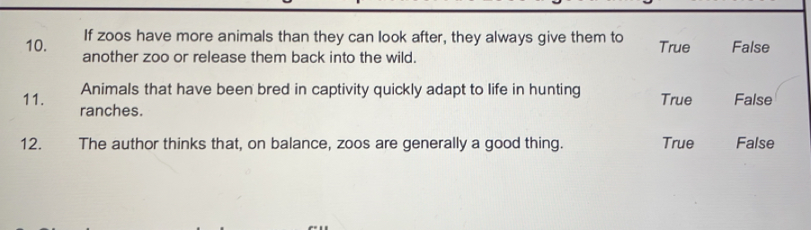 If zoos have more animals than they can look after, they always give them to True False
10. another zoo or release them back into the wild.
Animals that have been bred in captivity quickly adapt to life in hunting True False
11. ranches.
12. The author thinks that, on balance, zoos are generally a good thing. True False