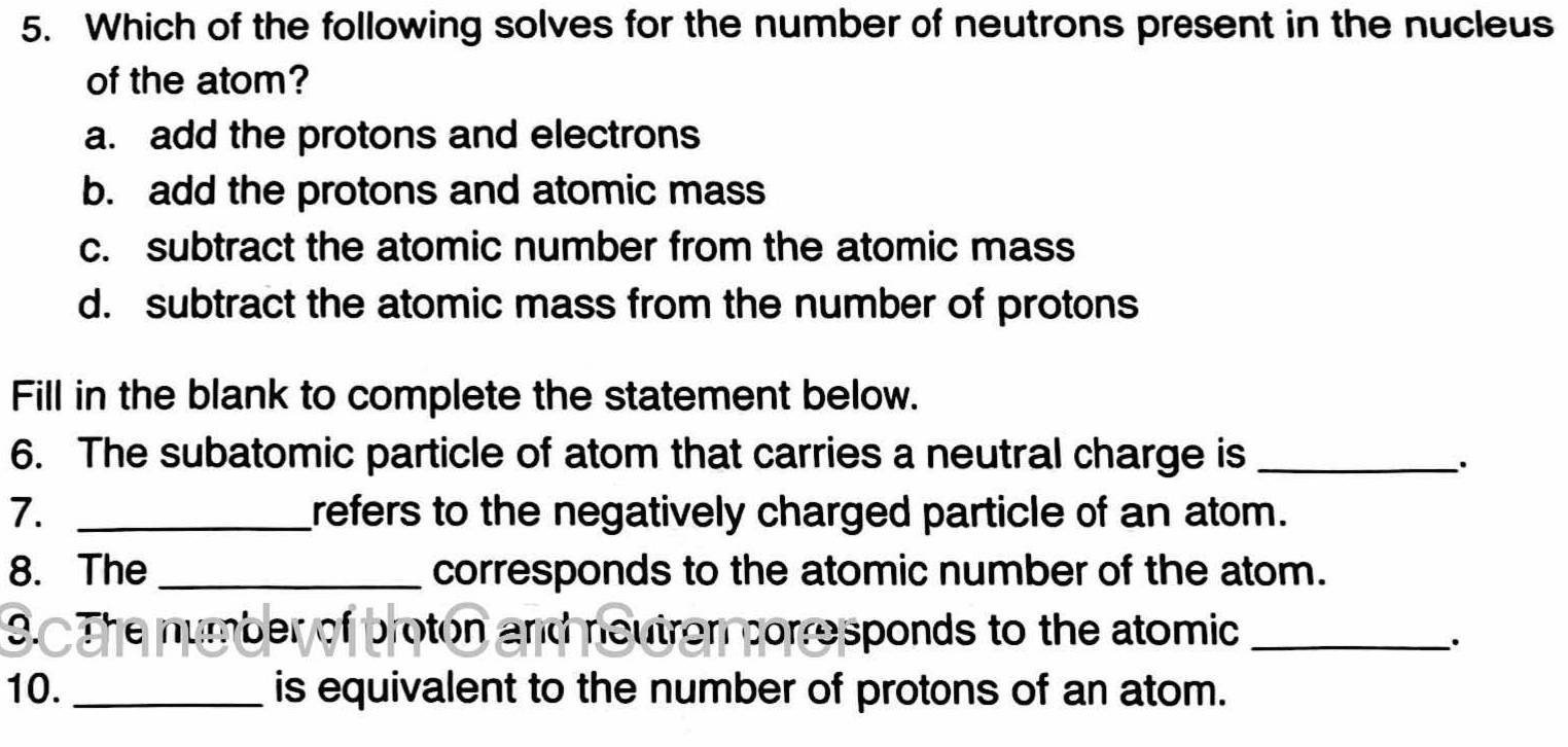 Which of the following solves for the number of neutrons present in the nucleus
of the atom?
a. add the protons and electrons
b. add the protons and atomic mass
c. subtract the atomic number from the atomic mass
d. subtract the atomic mass from the number of protons
Fill in the blank to complete the statement below.
6. The subatomic particle of atom that carries a neutral charge is_
·
7. _refers to the negatively charged particle of an atom.
8. The _corresponds to the atomic number of the atom.
9. The number of proton and neutren corresponds to the atomic_
·
10. _is equivalent to the number of protons of an atom.