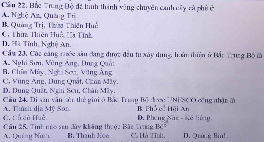 Cầu 22. Bắc Trung Bộ đã hình thành vùng chuyên canh cây cả phê ở
A. Nghệ An, Quảng Trị.
B. Quảng Trị, Thừa Thiên Huế.
C. Thừa Thiên Huế, Hà Tĩnh.
D. Hà Tĩnh, Nghệ An.
Câu 23. Các cảng nước sâu đang được đầu tư xây dựng, hoàn thiện ở Bắc Trung Bộ là
A. Nghi Sơn, Vũng Áng, Dung Quất.
B. Chân Mây, Nghi Sơn, Vũng Áng.
C. Vũng Áng, Dung Quất, Chân Mây.
D. Dung Quất, Nghi Sơn, Chân Mây.
Câu 24. Di sản văn hóa thể giới ở Bắc Trung Bộ được UNESCO công nhận là
A. Thánh địa Mỹ Sơn. B. Phố cổ Hội An.
C. Cố đô Huế. D. Phong Nha - Kẻ Bàng.
Câu 25. Tỉnh nào sau đây không thuộc Bắc Trung Bộ?
A. Quảng Nam. B. Thanh Hóa. C. Hà Tĩnh. D. Quảng Bình.