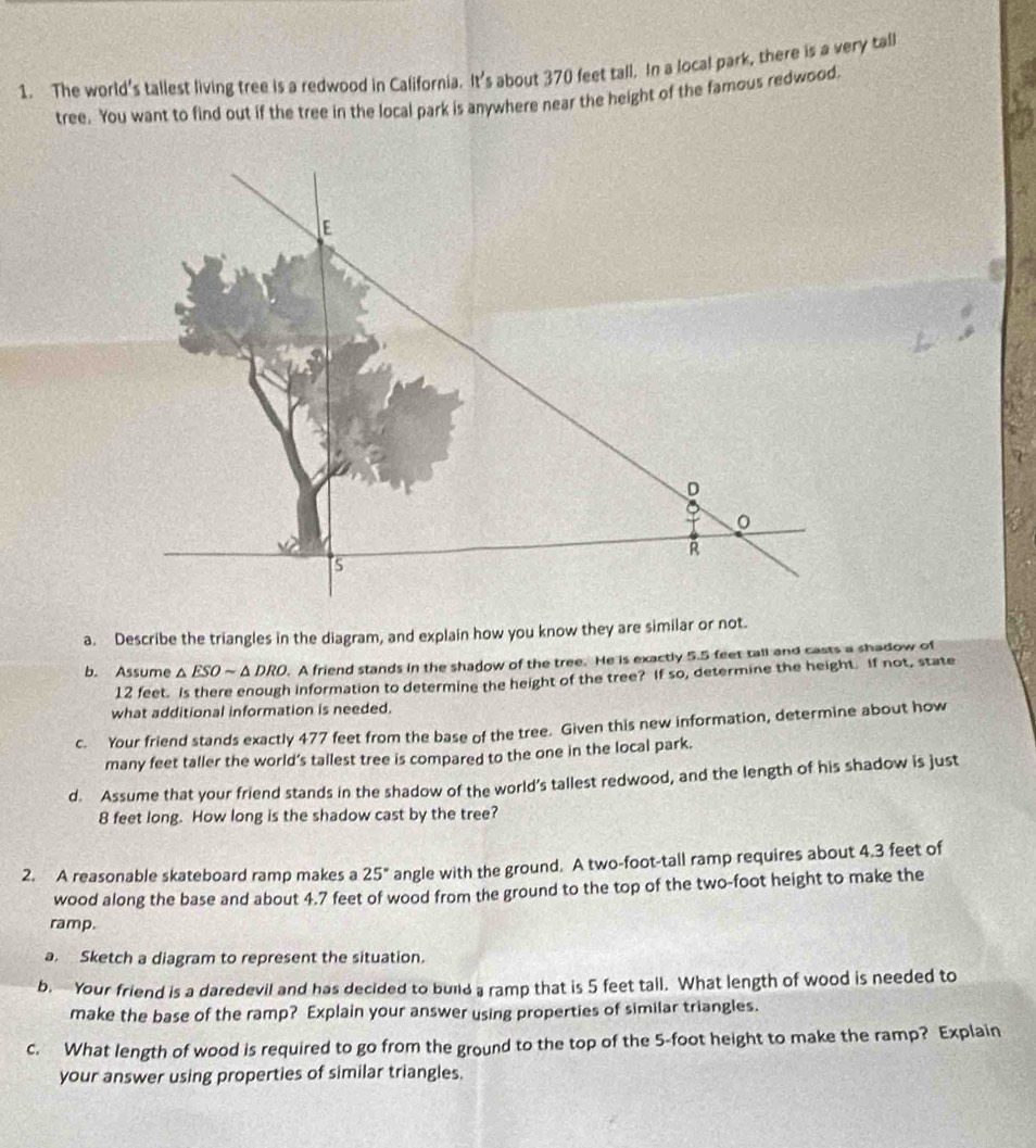 The world's tallest living tree is a redwood in California. It's about 370 feet tall. In a local park, there is a very tall 
tree. You want to find out if the tree in the local park is anywhere near the height of the famous redwood.
E
D
R
s 
a. Describe the triangles in the diagram, and explain how you know they are similar or not. 
b. Assume △ ESOsim △ DRO. A friend stands in the shadow of the tree. He is exactly 5.5 feet tall and casts a shadow of
12 feet. Is there enough information to determine the height of the tree? If so, determine the height. If not, state 
what additional information is needed. 
c. Your friend stands exactly 477 feet from the base of the tree. Given this new information, determine about how 
many feet taller the world’s tallest tree is compared to the one in the local park. 
d. Assume that your friend stands in the shadow of the world’s tallest redwood, and the length of his shadow is just
8 feet long. How long is the shadow cast by the tree? 
2. A reasonable skateboard ramp makes a 25° angle with the ground. A two-foot -tall ramp requires about 4.3 feet of 
wood along the base and about 4.7 feet of wood from the ground to the top of the two-foot height to make the 
ramp. 
a. Sketch a diagram to represent the situation. 
b. Your friend is a daredevil and has decided to build a ramp that is 5 feet tall. What length of wood is needed to 
make the base of the ramp? Explain your answer using properties of similar triangles. 
c. What length of wood is required to go from the ground to the top of the 5-foot height to make the ramp? Explain 
your answer using properties of similar triangles.