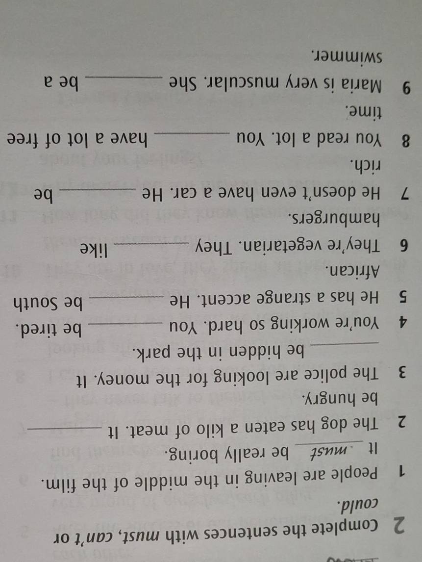 Complete the sentences with must, can’t or 
could. 
1 People are leaving in the middle of the film. 
It __must__ be really boring. 
2 The dog has eaten a kilo of meat. It_ 
be hungry. 
3 The police are looking for the money. It 
_be hidden in the park. 
4 You're working so hard. You_ 
be tired. 
5 He has a strange accent. He_ 
be South 
African. 
6 They're vegetarian. They _like 
hamburgers. 
7 He doesn't even have a car. He _be 
rich. 
8 You read a lot. You _have a lot of free 
time. 
9 Maria is very muscular. She _be a 
swimmer.