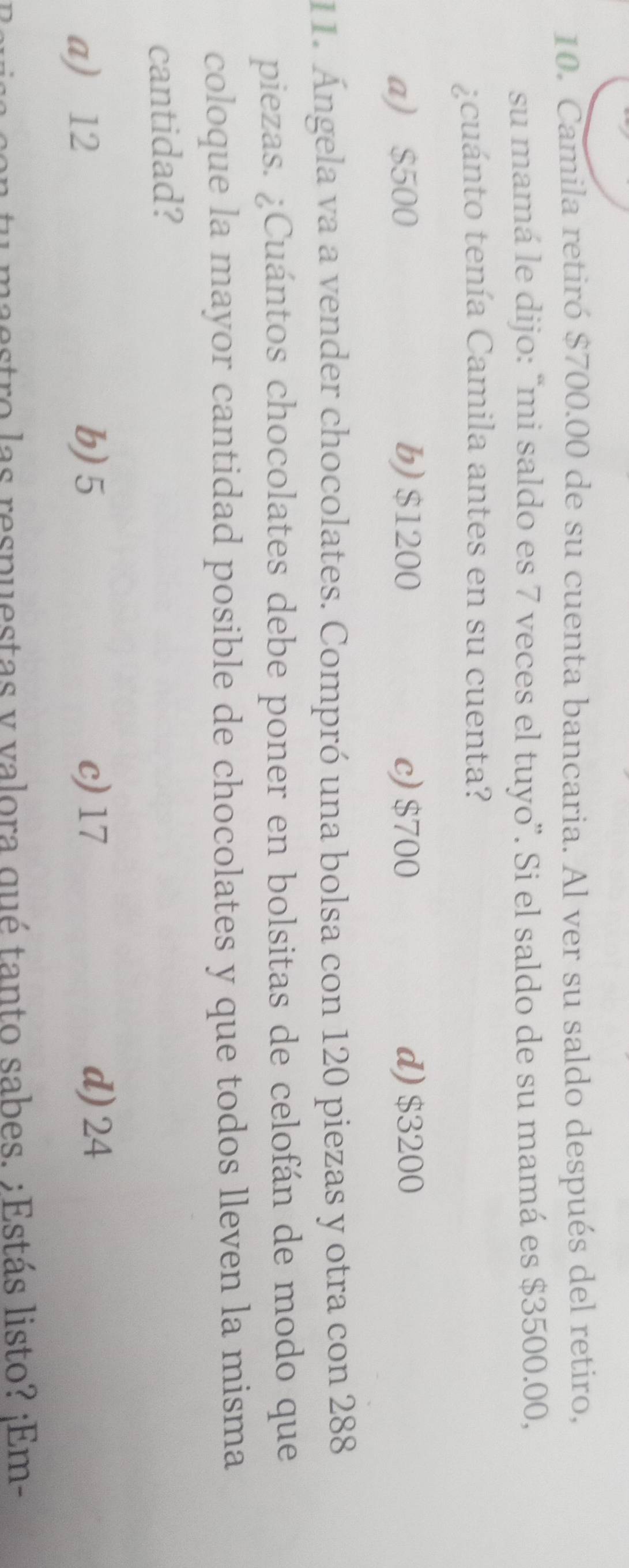 Camila retiró $700.00 de su cuenta bancaria. Al ver su saldo después del retiro,
su mamá le dijo: “mi saldo es 7 veces el tuyo”. Si el saldo de su mamá es $3500.00,
¿ cuánto tenía Camila antes en su cuenta?
a) $500 b) $1200 c) $700 d) $3200
11. Ángela va a vender chocolates. Compró una bolsa con 120 piezas y otra con 288
piezas. ¿Cuántos chocolates debe poner en bolsitas de celofán de modo que
coloque la mayor cantidad posible de chocolates y que todos lleven la misma
cantidad?
a 12 b) 5 c) 17 d) 24
u maestro las respuestas y valora qué tanto sabes. ;Estás listo? ¡Em-