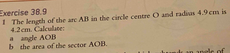 The length of the arc AB in the circle centre O and radius 4.9cm is
4.2 cm. Calculate: 
a angle AOB
b the area of the sector AOB.