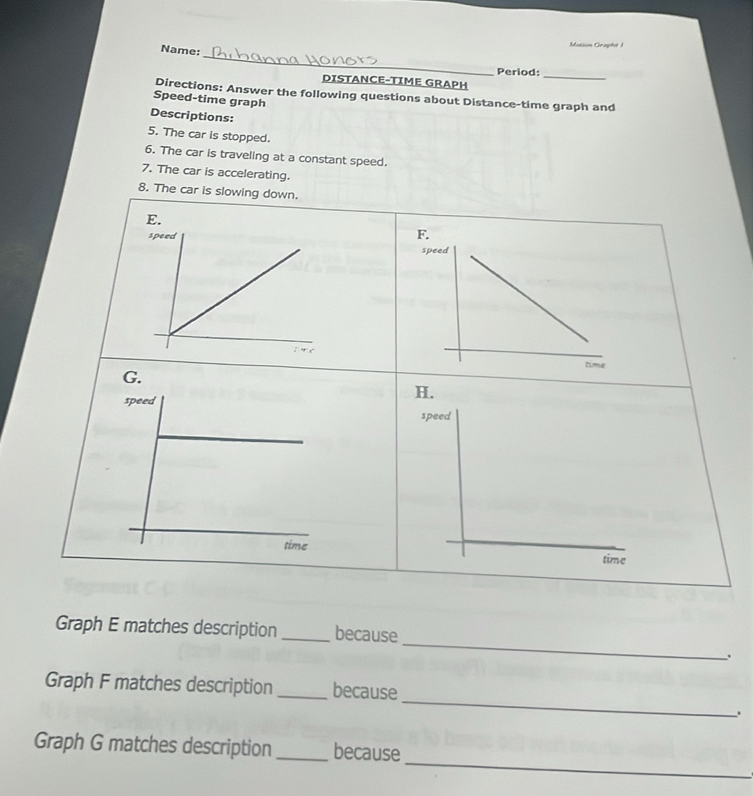 Mution Graphs ) 
_ 
Name: 
Period: 
DISTANCE-TIME GRAPH 
_ 
Directions: Answer the following questions about Distance-time graph and 
Speed-time graph 
Descriptions: 
5. The car is stopped. 
6. The car is traveling at a constant speed. 
7. The car is accelerating. 
8. The car is slowing down. 
_ 
Graph E matches description _because 
_ 
Graph F matches description_ because 
_ 
Graph G matches description _because