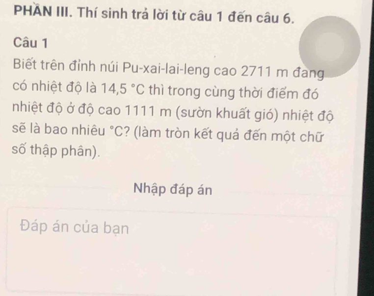 PHAN III. Thí sinh trả lời từ câu 1 đến câu 6. 
Câu 1 
Biết trên đỉnh núi Pu-xai-lai-leng cao 2711 m đang 
có nhiệt độ là 14,5°C thì trong cùng thời điểm đó 
nhiệt độ ở độ cao 1111 m (sườn khuất gió) nhiệt độ 
sẽ là bao nhiêu°C ? (làm tròn kết quả đến một chữ 
số thập phân). 
Nhập đáp án 
Đáp án của bạn