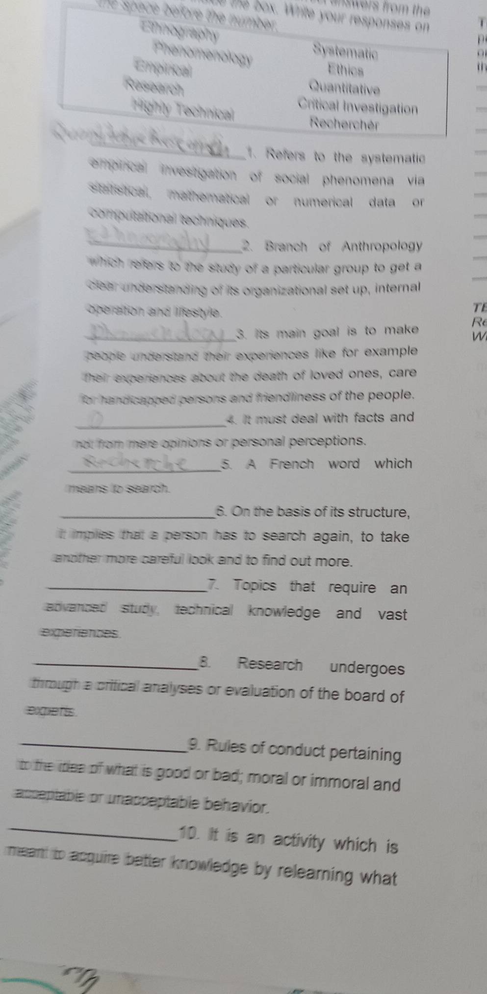 inswers from the 
t the box. Write your responses on
the space before the number .
i
Emmography
p
Phenomenology
Systematic o
Empitical Ethics
th 
Research Quantitative
Critical Investigation
Highty Technical
Recherchér
_
. Refers to the systematic
emprical investgation of social phenomena via
statstical mathematical or numerical data or 
compultational techniques.
_2. Branch of Anthropology
which refers to the study of a particular group to get a
clear understanding of its organizational set up, internal
operation and lifestyle.
TE
R
_3. Its main goal is to make
W
people understand their experiences like for example .
Their experiences about the death of loved ones, care
for handicapped persons and friendliness of the people.
_4. It must deal with facts and
not from mere opinions or personal perceptions.
_5. A French word which
means to search.
_6. On the basis of its structure,
it implies that a person has to search again, to take
another more careful look and to find out more.
_7. Topics that require an
advanced study, technical knowledge and vast
experiences
_8. Research undergoes
through a critical analyses or evaluation of the board of
exqe t'is .
_9. Rules of conduct pertaining
to the idea of what is good or bad; moral or immoral and
acseptable or unacceptable behavior.
_
10. It is an activity which is
meant to acquire better knowledge by relearning what