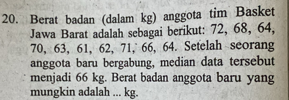 Berat badan (dalam kg) anggota tim Basket 
Jawa Barat adalah sebagai berikut: 72, 68, 64,
70, 63, 61, 62, 71, 66, 64. Setelah seorang 
anggota baru bergabung, median data tersebut 
menjadi 66 kg. Berat badan anggota baru yang 
mungkin adalah ... kg.