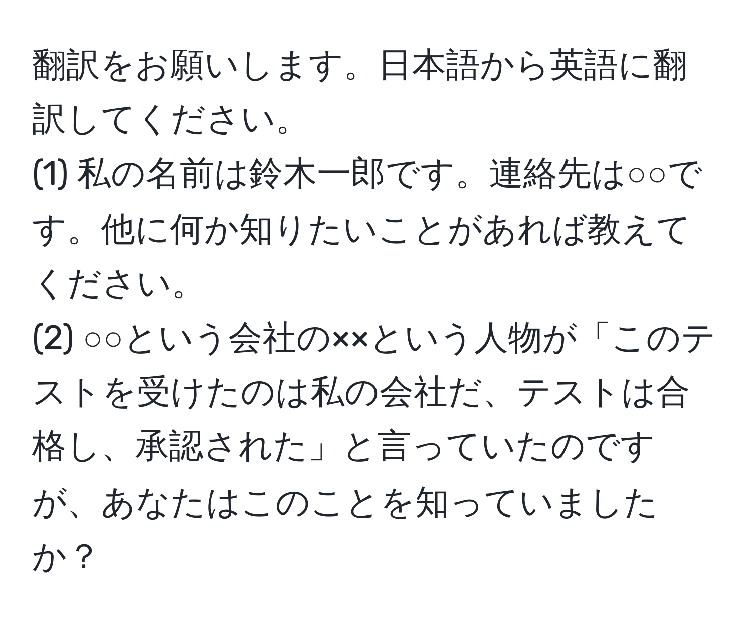 翻訳をお願いします。日本語から英語に翻訳してください。  
(1) 私の名前は鈴木一郎です。連絡先は○○です。他に何か知りたいことがあれば教えてください。  
(2) ○○という会社の××という人物が「このテストを受けたのは私の会社だ、テストは合格し、承認された」と言っていたのですが、あなたはこのことを知っていましたか？