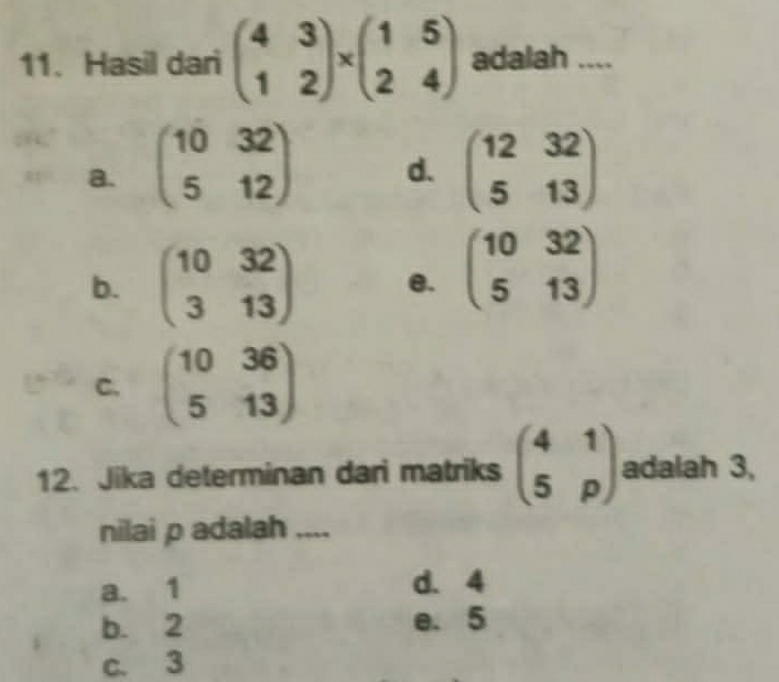 Hasil dari beginpmatrix 4&3 1&2endpmatrix * beginpmatrix 1&5 2&4endpmatrix adalah ....
a. beginpmatrix 10&32 5&12endpmatrix beginpmatrix 12&32 5&13endpmatrix
d.
b. beginpmatrix 10&32 3&13endpmatrix e. beginpmatrix 10&32 5&13endpmatrix
C. beginpmatrix 10&36 5&13endpmatrix
12. Jika determinan dari matriks beginpmatrix 4&1 5&pendpmatrix adalah 3,
nilai p adalah ....
a. 1 d. 4
b. 2 e. 5
c. 3