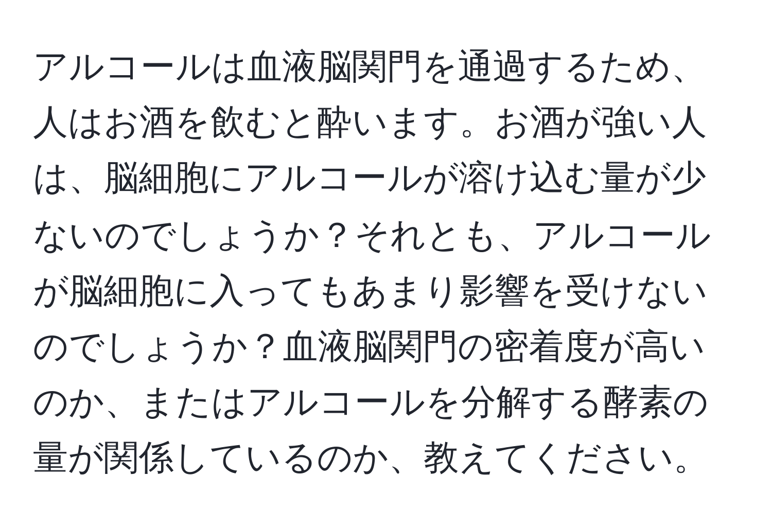 アルコールは血液脳関門を通過するため、人はお酒を飲むと酔います。お酒が強い人は、脳細胞にアルコールが溶け込む量が少ないのでしょうか？それとも、アルコールが脳細胞に入ってもあまり影響を受けないのでしょうか？血液脳関門の密着度が高いのか、またはアルコールを分解する酵素の量が関係しているのか、教えてください。