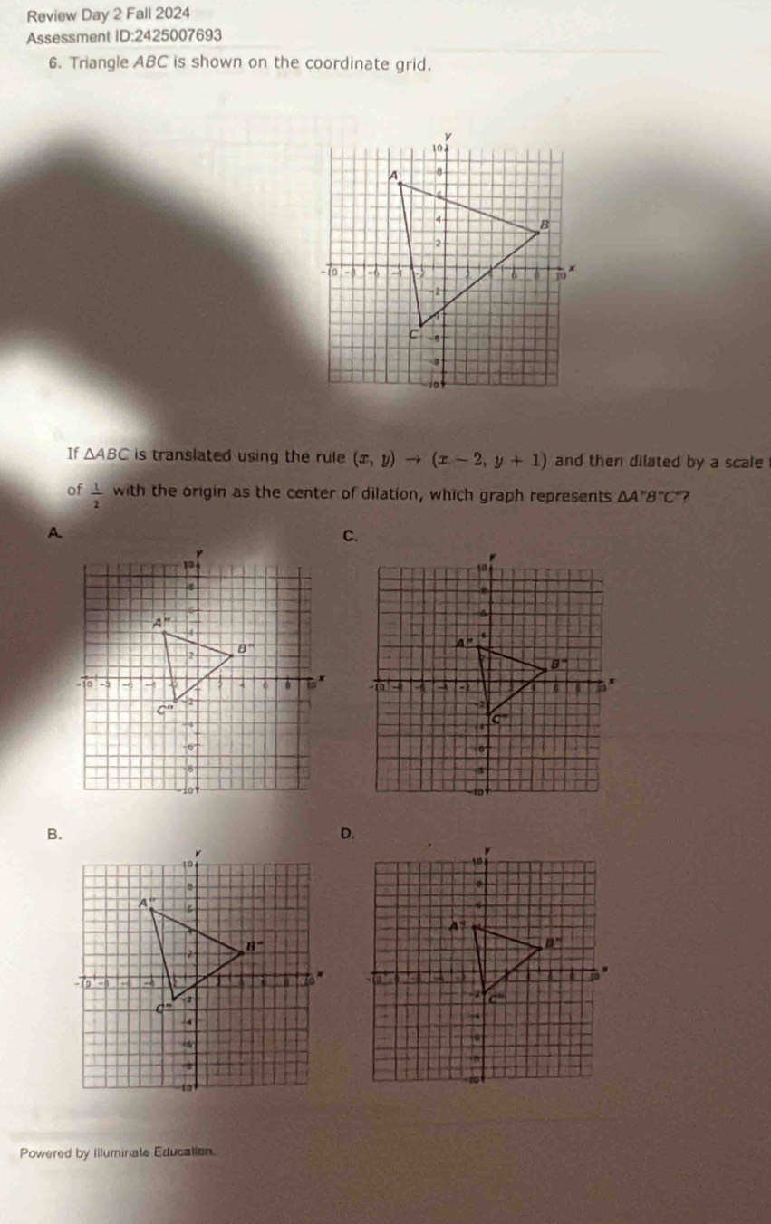 Review Day 2 Fall 2024
Assessment ID:242 5007693
6. Triangle ABC is shown on the coordinate grid.
If △ ABC is translated using the rule (x,y)to (x-2,y+1) and then dilated by a scale
of  1/2  with the origin as the center of dilation, which graph represents △ A''B''C ?
Powered by Illuminate Education.