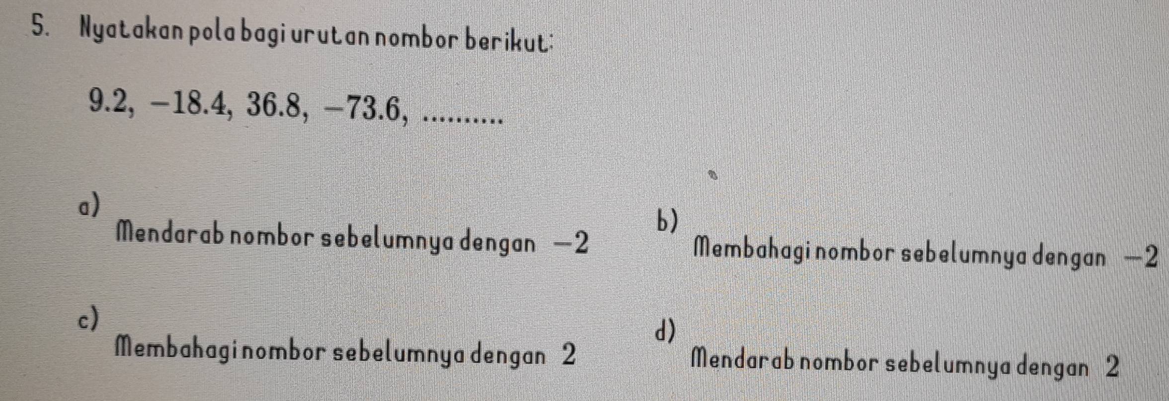 Nyatakan pola bagi urutan nombor berikut:
9.2, −18.4, 36.8, −73.6, ..........
a)
b)
Mendarab nombor sebelumnya dengan —2 Membahagi nombor sebelumnya dengan —2
c)
d)
Membahagi nombor sebelumnya dengan 2 Mendarab nombor sebelumnya dengan 2