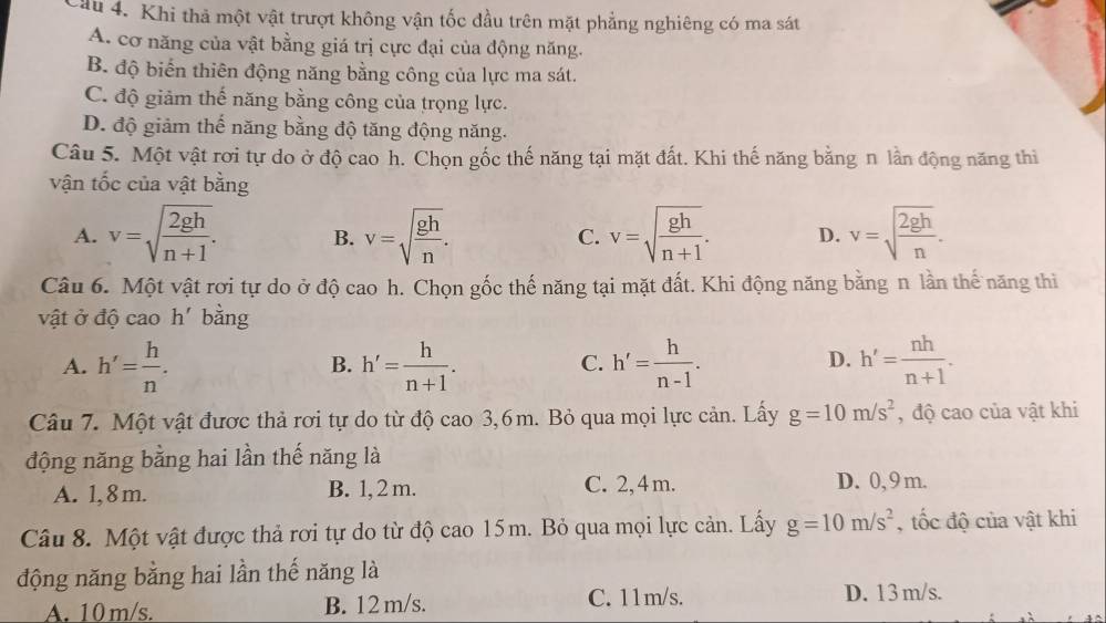 Cầu 4. Khi thả một vật trượt không vận tốc đầu trên mặt phẳng nghiêng có ma sát
A. cơ năng của vật bằng giá trị cực đại của động năng.
B. độ biến thiên động năng bằng công của lực ma sát.
C. độ giảm thế năng bằng công của trọng lực.
D. độ giảm thế năng bằng độ tăng động năng.
Câu 5. Một vật rơi tự do ở độ cao h. Chọn gốc thế năng tại mặt đất. Khi thế năng bằng n lần động năng thi
vận tốc của vật bằng
A. v=sqrt(frac 2gh)n+1. B. v=sqrt(frac gh)n. v=sqrt(frac gh)n+1. D. v=sqrt(frac 2gh)n.
C.
Câu 6. Một vật rơi tự do ở độ cao h. Chọn gốc thế năng tại mặt đất. Khi động năng bằng n lần thế năng thi
vật ở độ cao h' bằng
A. h'= h/n . h'= h/n+1 . h'= h/n-1 . h'= nh/n+1 .
B.
C.
D.
Câu 7. Một vật được thả rơi tự do từ độ cao 3,6m. Bỏ qua mọi lực cản. Lấy g=10m/s^2 , độ cao của vật khi
động năng bằng hai lần thế năng là
A. 1,8m. B. 1, 2 m. C. 2, 4 m. D. 0, 9 m.
Câu 8. Một vật được thả rơi tự do từ độ cao 15m. Bỏ qua mọi lực cản. Lấy g=10m/s^2 , tốc độ của vật khi
động năng bằng hai lần thế năng là
A. 10 m/s. B. 12 m/s. C. 11m/s. D. 13 m/s.