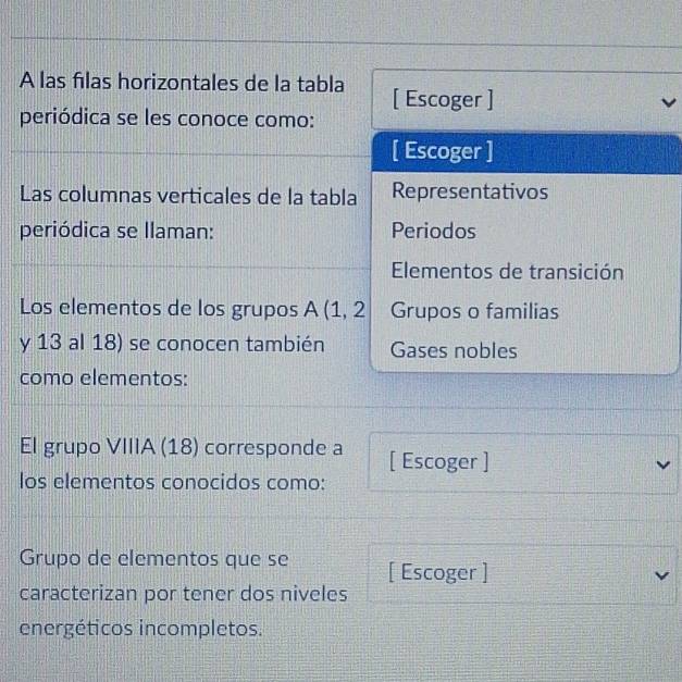 A las filas horizontales de la tabla [ Escoger ] 
periódica se les conoce como: 
[ Escoger ] 
Las columnas verticales de la tabla Representativos 
periódica se Illaman: Periodos 
Elementos de transición 
Los elementos de los grupos A (1, 2 Grupos o familias 
y 13 al 18) se conocen también Gases nobles 
como elementos: 
El grupo VIIIA (18) corresponde a [ Escoger ] 
los elementos conocidos como: 
Grupo de elementos que se [ Escoger ] 
caracterizan por tener dos niveles 
energéticos incompletos.