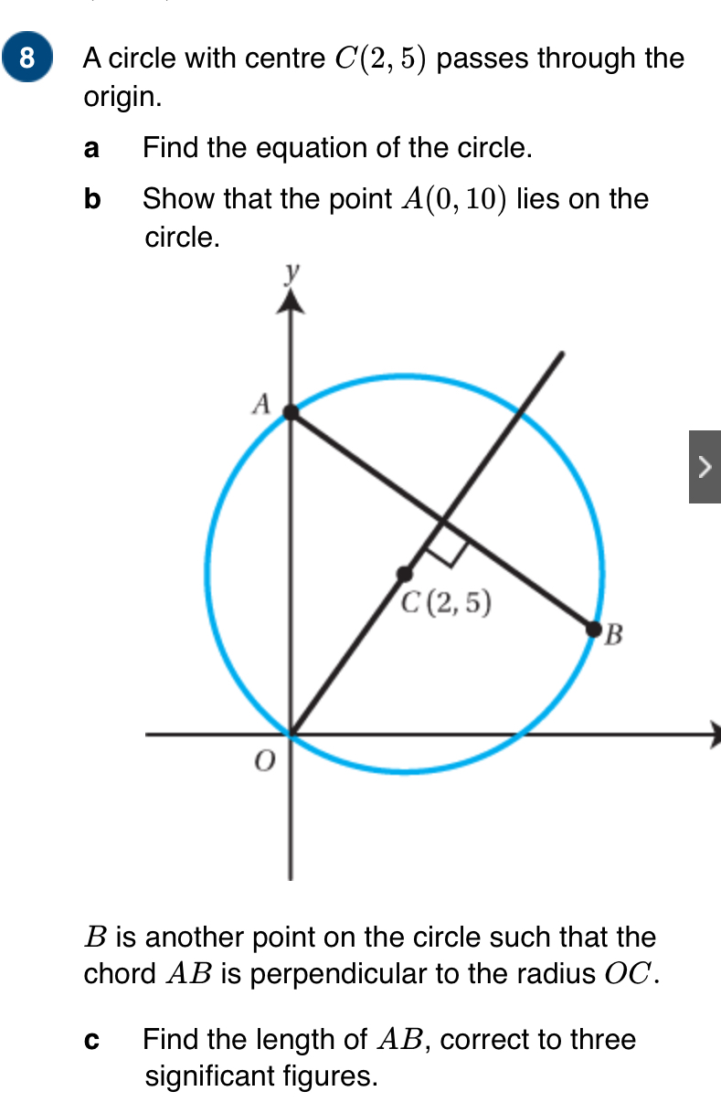 A circle with centre C(2,5) passes through the
origin.
a Find the equation of the circle.
b Show that the point A(0,10) lies on the
circle.
B is another point on the circle such that the
chord AB is perpendicular to the radius OC.
c Find the length of AB, correct to three
significant figures.