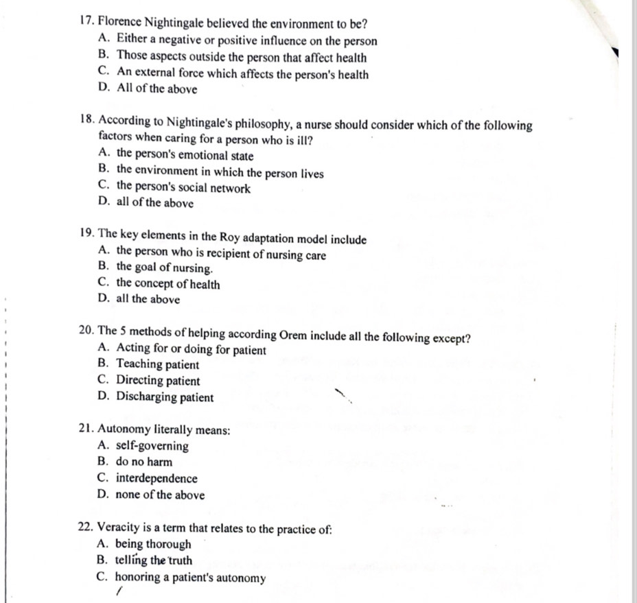 Florence Nightingale believed the environment to be?
A. Either a negative or positive influence on the person
B. Those aspects outside the person that affect health
C. An external force which affects the person's health
D. All of the above
18. According to Nightingale's philosophy, a nurse should consider which of the following
factors when caring for a person who is ill?
A. the person's emotional state
B. the environment in which the person lives
C. the person's social network
D. all of the above
19. The key elements in the Roy adaptation model include
A. the person who is recipient of nursing care
B. the goal of nursing.
C. the concept of health
D. all the above
20. The 5 methods of helping according Orem include all the following except?
A. Acting for or doing for patient
B. Teaching patient
C. Directing patient
D. Discharging patient
21. Autonomy literally means:
A. self-governing
B. do no harm
C. interdependence
D. none of the above
22. Veracity is a term that relates to the practice of:
A. being thorough
B. telling the truth
C. honoring a patient's autonomy