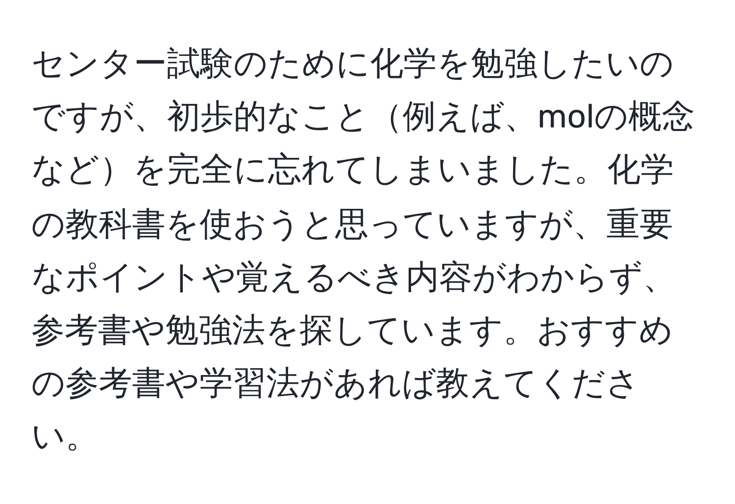 センター試験のために化学を勉強したいのですが、初歩的なこと例えば、molの概念などを完全に忘れてしまいました。化学の教科書を使おうと思っていますが、重要なポイントや覚えるべき内容がわからず、参考書や勉強法を探しています。おすすめの参考書や学習法があれば教えてください。