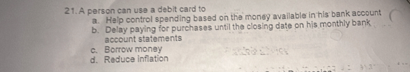 A person can use a debit card to
a. Help control spending based on the money available in his bank account
b. Delay paying for purchases until the closing date on his monthly bank
account statements
c、 Borrow money
d. Reduce inflation