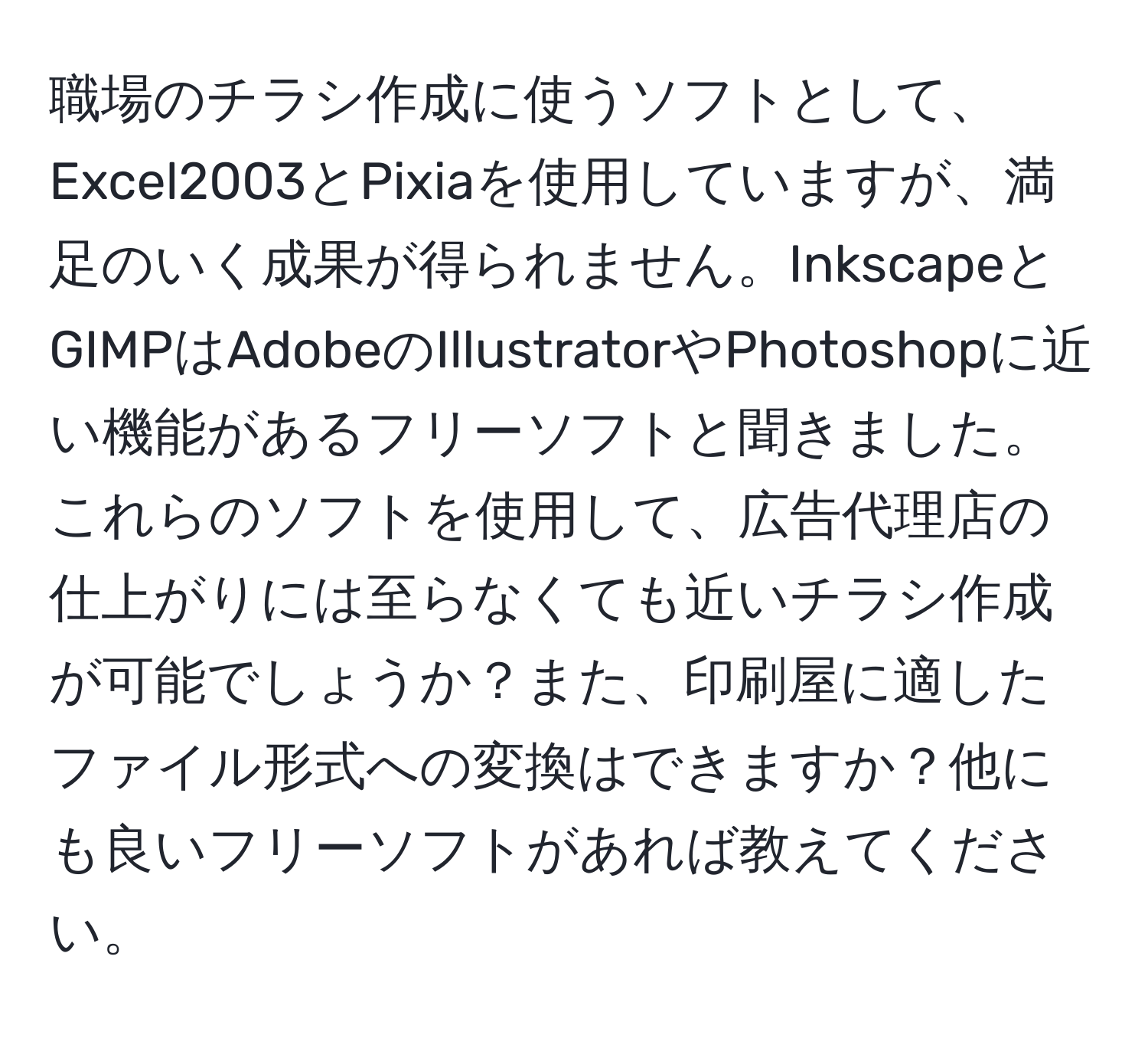 職場のチラシ作成に使うソフトとして、Excel2003とPixiaを使用していますが、満足のいく成果が得られません。InkscapeとGIMPはAdobeのIllustratorやPhotoshopに近い機能があるフリーソフトと聞きました。これらのソフトを使用して、広告代理店の仕上がりには至らなくても近いチラシ作成が可能でしょうか？また、印刷屋に適したファイル形式への変換はできますか？他にも良いフリーソフトがあれば教えてください。