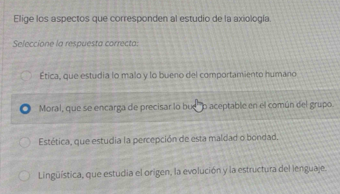 Elige los aspectos que corresponden al estudio de la axiología.
Seleccione la respuesta correcta:
Ética, que estudia lo malo y lo bueno del comportamiento humano
Moral, que se encarga de precisar lo bue ''o aceptable en el común del grupo.
Estética, que estudia la percepción de esta maldad o bondad.
Lingüística, que estudia el origen, la evolución y la estructura del lenguaje.