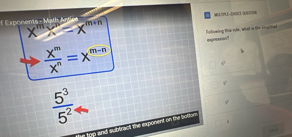 MULTIPLE-CHOICE QUESTION
f Exponents - Math Antics
X^mX^n=X^(m+n)
Following this rule, what is the simplified
expression?
 X^m/X^n =X^(m-n)
5^3
5^2
 5^3/5^2 
5^5
5
the top and subtract the exponent on the bottom .
Bised