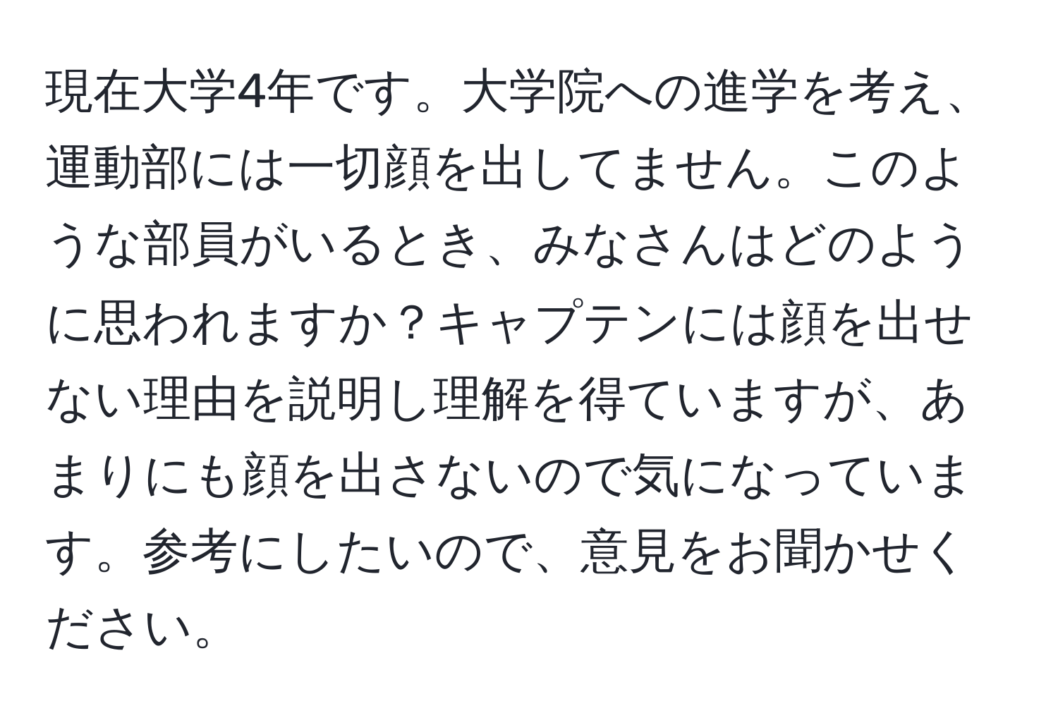 現在大学4年です。大学院への進学を考え、運動部には一切顔を出してません。このような部員がいるとき、みなさんはどのように思われますか？キャプテンには顔を出せない理由を説明し理解を得ていますが、あまりにも顔を出さないので気になっています。参考にしたいので、意見をお聞かせください。