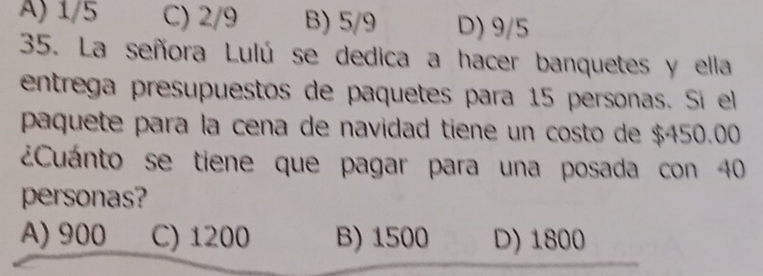 A) 1/5 C) 2/9 B) 5/9 D) 9/5
35. La señora Lulú se dedica a hacer banquetes y ella
entrega presupuestos de paquetes para 15 personas. Si ell
paquete para la cena de navidad tiene un costo de $450.00
¿Cuánto se tiene que pagar para una posada con 40
personas?
A) 900 C) 1200 B) 1500 D) 1800