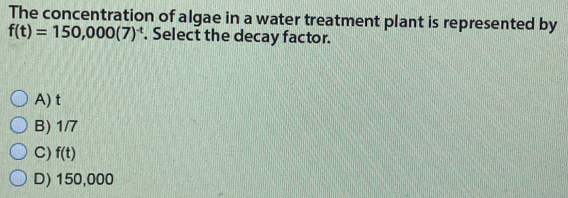 The concentration of algae in a water treatment plant is represented by
f(t)=150,000(7)^-t. Select the decay factor.
A) t
B) 1/7
C) f(t)
D) 150,000