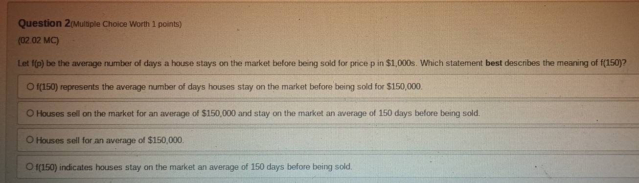 Question 2(Multiple Choice Worth 1 points)
(02.02 MC)
Let f(p) be the average number of days a house stays on the market before being sold for price p in $1,000s. Which statement best describes the meaning of f(150) 2
f(150) represents the average number of days houses stay on the market before being sold for $150,000.
Houses sell on the market for an average of $150,000 and stay on the market an average of 150 days before being sold.
Houses sell for an average of $150,000.
f(150) indicates houses stay on the market an average of 150 days before being sold.