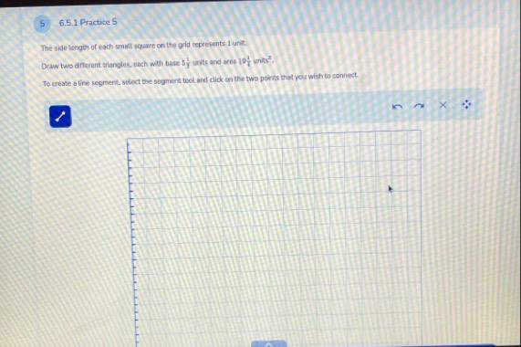 5 6.5.1 Practice 5 
The side longth of each small square on the grid represents 1 unilt. 
Draw two different triangles, each with base 5 1/3  units and area 19 1/4 units^2. 
To create a line segment, select the segment tool and click on the two points that you wish to connect