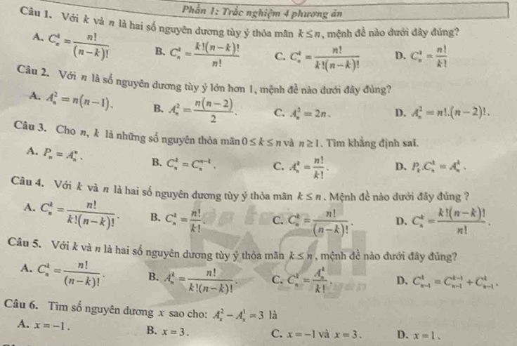 Phần 1: Trắc nghiệm 4 phương án
Câu 1. Với k và n là hai số nguyên dương tùy ý thỏa mãn k≤ n , mệnh đề nào đưới đây đúng?
A. C_n^(4=frac n!)(n-k)! B. C_n^(t=frac k!(n-k)!)n! C. C_n^(4=frac n!)k!(n-k)! D. C_n^(2=frac n!)k!
Câu 2. Với # là số nguyên dương tùy ý lớn hơn 1, mệnh đề nào dưới đây đùng?
A. A_n^(2=n(n-1). B. A_n^2=frac n(n-2))2. C. A_n^(2=2n. D. A_n^2=n!.(n-2)!.
Câu 3. Cho n, k là những số nguyên thỏa mãn 0≤ k≤ n v n≥ 1. Tìm khẳng định sai.
A. P_n)=A_n^(n. B. C_n^k=C_n^(n-k). C. A_n^t=frac n!)k!. D. P_k.C_n^(t=A_n^t.
Câu 4. Với k và n là hai số nguyên dương tùy ý thỏa mãn k≤ n. Mệnh đề nào dưới đây đủng ?
A. C_n^k=frac n!)k!(n-k)!. B. C_n^(1=frac n!)k!. C. C_n^(k=frac n!)(n-k)!. D. C_n^(k=frac k!(n-k)!)n!.
Câu 5. Với k và n là hai số nguyên dương tùy ý thỏa mãn k≤ n , mệnh đề nào đưới đây đủng?
A. C_n^(4=frac n!)(n-k)!. B. A_n^(k=frac n!)k!(n-k)!. C. C_n^(1=frac (A_n)^1)k!. D. C_(n-1)^t=C_(n-1)^(t-1)+C_(n-1)^t.
Câu 6. Tìm số nguyên dương x sao cho: A_x^2-A_x^1=3 là
A. x=-1.
B. x=3. C. x=-1 và x=3. D. x=1.