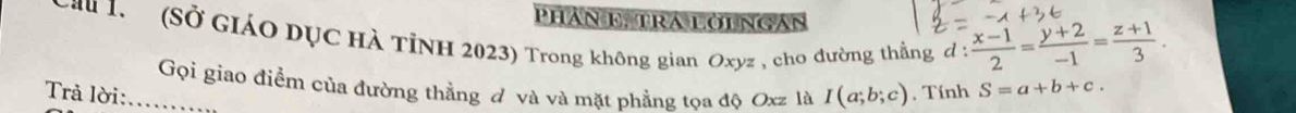 PHAN E TRA LOI NGAN 
Cau 1. (Sở GIáO DỤC Hà TỉNH 2023) Trong không gian Oxyz , cho đường thằng, ơ :  (x-1)/2 = (y+2)/-1 = (z+1)/3 . 
Gọi giao điểm của đường thẳng đ và và mặt phẳng tọa độ Oxz là I(a;b;c). Tính S=a+b+c. 
Trả lời: ...