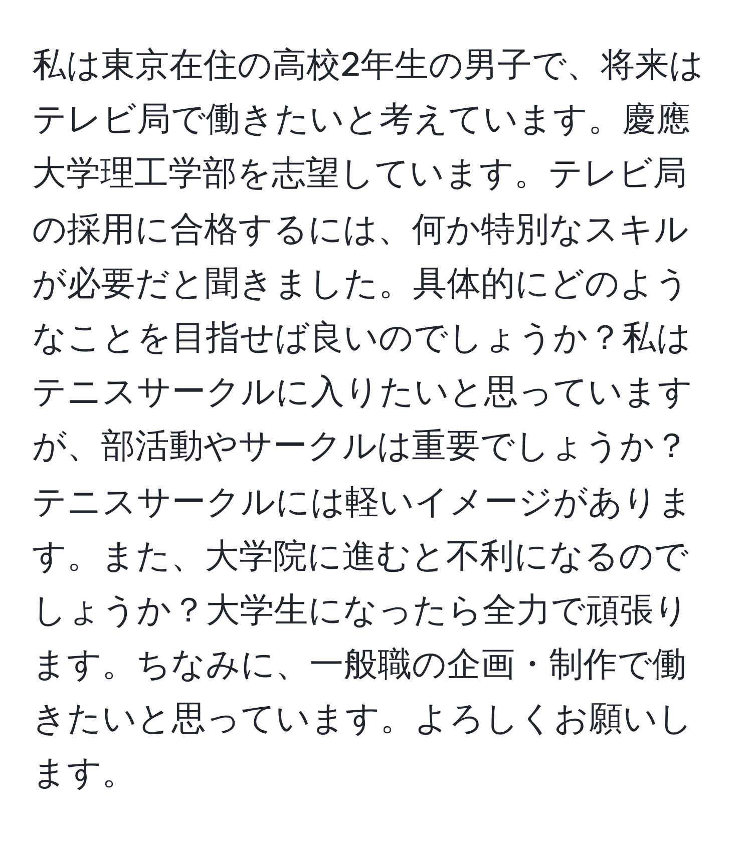 私は東京在住の高校2年生の男子で、将来はテレビ局で働きたいと考えています。慶應大学理工学部を志望しています。テレビ局の採用に合格するには、何か特別なスキルが必要だと聞きました。具体的にどのようなことを目指せば良いのでしょうか？私はテニスサークルに入りたいと思っていますが、部活動やサークルは重要でしょうか？テニスサークルには軽いイメージがあります。また、大学院に進むと不利になるのでしょうか？大学生になったら全力で頑張ります。ちなみに、一般職の企画・制作で働きたいと思っています。よろしくお願いします。