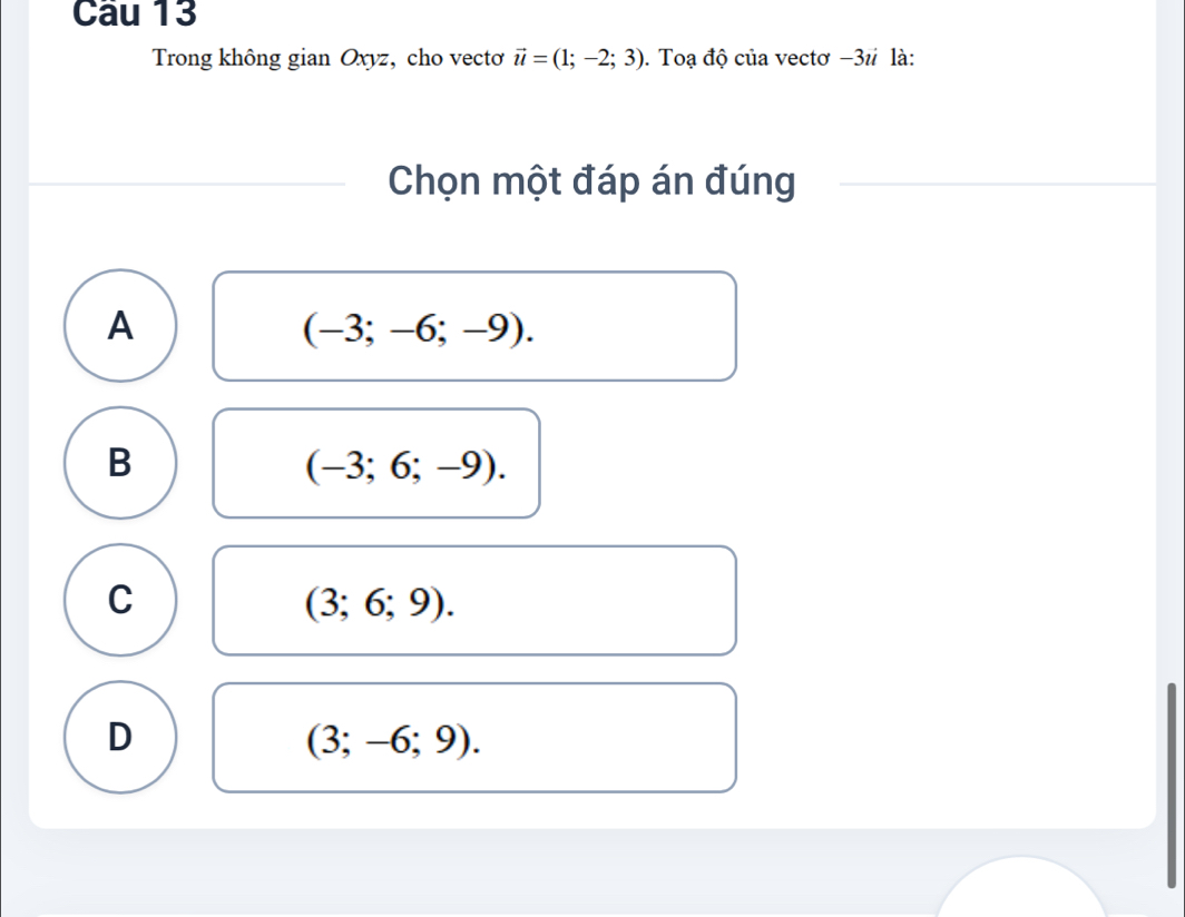 Cau 13
Trong không gian Oxyz, cho vectơ vector u=(1;-2;3). Toạ độ của vectơ −3 # là:
Chọn một đáp án đúng
A
(-3;-6;-9).
B
(-3;6;-9).
C
(3;6;9).
D
(3;-6;9).