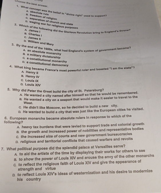 Choose the best answer.
1. What concept was the belief in "divine right" used to support?
A absolute rule
B. freedom of religion
C. separation of church and state
D. waging war for religious purposes
2. Which of the following did the Glorious Revolution bring to England's throne? A James I
B. Charles I
C. James II
D. William and Mary
3. By the end of the 1600s, what had England's system of government become?
A an absolute monarchy
B. a military dictatorship
C. a constitutional monarchy
D. a constitutional democracy
4. What king became France's most powerful ruler and boasted "I am the state"?
A Henry II
B. Henry IV
C. Louis IX
D. Louis XIV
5. Why did Peter the Great build the city of St. Petersburg?
A He wanted a city named after himself so that he would be remembered.
B. He wanted a city on a seaport that would make it easler to travel to the
West.
C. He didn't like Moscow, so he decided to build a new city.
D. He wanted to build a city that was just like the European citles he visited.
6. European monarchs became absolute rulers in response to which of the
following?
A. heavy tax burdens that were levied to support trade and colonial growth
B. the growth and increased power of nobilities and representative bodies
C the increased size of courts and new government bureaucracies
D. religious and territorial conflicts that caused warfare and revolts
7. What political purpose did the splendid palace at Versailles serve?
A to aid the artists of the time by displaying their works for others to see
B. to show the power of Louis XIV and arouse the envy of the other monarchs
C. to reflect the religious faith of Louis XIV and give the appearance of
strength and virtue
D. to reflect Louis XIV's ideas of westernization and his desire to modernize
his country