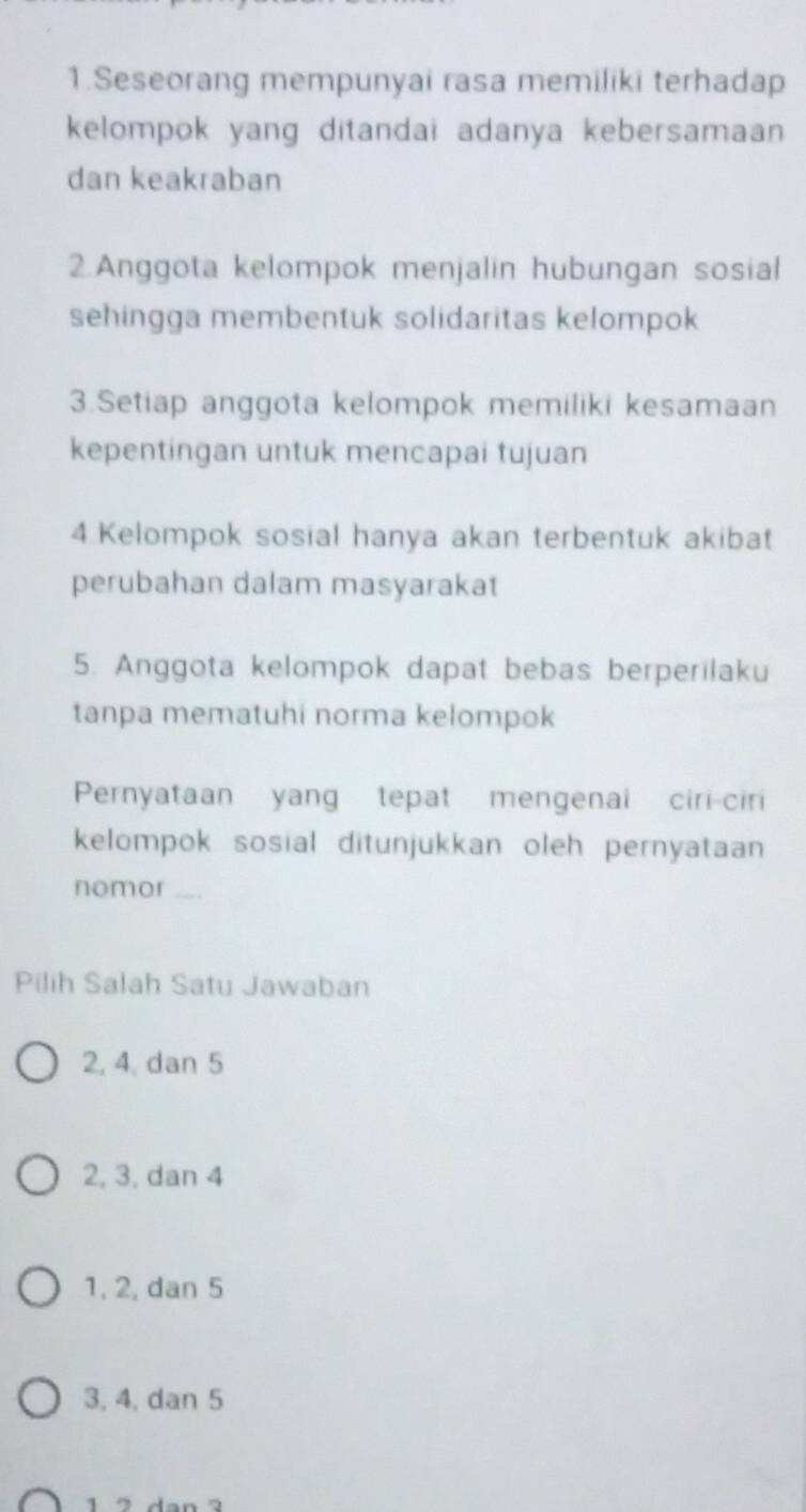 Seseorang mempunyai rasa memiliki terhadap
kelompok yang ditandai adanya kebersamaan 
dan keakraban
2.Anggota kelompok menjalin hubungan sosial
sehingga membentuk solidaritas kelompok
3.Setiap anggota kelompok memiliki kesamaan
kepentingan untuk mencapai tujuan
4.Kelompok sosial hanya akan terbentuk akibat
perubahan dalam masyarakat
5. Anggota kelompok dapat bebas berperilaku
tanpa mematuhi norma kelompok
Pernyataan yang tepat mengenai ciri-ciri
kelompok sosial ditunjukkan oleh pernyataan 
nomor 
Pilih Salah Satu Jawaban
2, 4, dan 5
2, 3, dan 4
1, 2, dan 5
3, 4, dan 5
1 2 dan 2