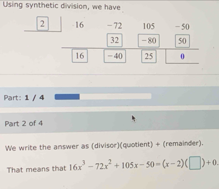 Using synthetic division, we have 
2 
Part: 1 / 4 
Part 2 of 4 
We write the answer as (divisor)(quotient) + (remainder). 
That means that 16x^3-72x^2+105x-50=(x-2)(□ )+0.