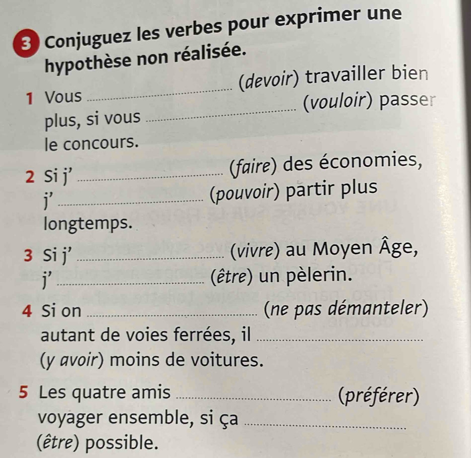 Conjuguez les verbes pour exprimer une 
hypothèse non réalisée. 
1 Vous _(devoir) travailler bien 
(vouloir) passer 
plus, si vous 
_ 
le concours. 
2 Si j' _(faire) des économies, 
_i 
(pouvoir) partir plus 
longtemps. 
3 Si j' _ (vivre) au Moyen Âge, 
i _(être) un pèlerin. 
4 Si on _(ne pas démanteler) 
autant de voies ferrées, il_ 
(y avoir) moins de voitures. 
5 Les quatre amis _(préférer) 
voyager ensemble, si ça_ 
(être) possible.