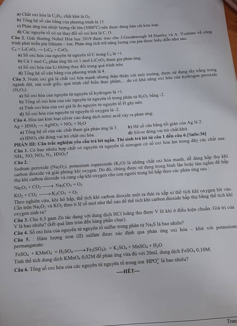 a) Chất oxi hóa là C_2H_2. chất khử là O_2
b) Tổng hệ số cân bằng của phương trình là 15.
c) Phàn ứng tỏa nhiệt lượng rắt lớn (3000°C) 0 nên được dùng hàn cắt kim loại.
d) Các nguyên tổ có sự thay đổi số oxi hóa là C, O.
Câu 2. Giải thường Nobel Hóa học 2019 được trao cho J.Goodenough M.Stanley và A. Yoshino về công
trình phát triển pin lithium - ion. Phản ứng tích trữ năng lượng của pin được biểu diễn như sau:
C_6+LiCoO_2to LiC_6+CoO_2
a) Số oxi hóa của nguyên tử nguyên tổ C trong C_6ldot a+1.
b) Cứ 1 mol C_6 phản ứng thì có 1 mol L CoO_2 tham gia phản ứng.
c) Số oxi hóa của Li không thay đổi trong quá trình trên.
d) Tổng hệ số cân bằng của phương trình là 4.
Câu 3. Nước oxi giả là chất oxi hóa mạnh nhưng thân thiện với môi trường, được sử dụng tấy trắng trong
ngành đệt, sản xuất giấy, quá trình chế biên thực phâm,... do có khả năng oxi hóa của hydrogen peroxide
(H_2O_2).
a) Số oxi hóa của nguyên tử nguyên tổ hydrogen ! 1i+1
b) Tổng số oxi hóa của các nguyên tử nguyên tố trong phân tử H_2O_2 bằng -2.
c) Tính oxi hóa của oxi già là do nguyên tử nguyên tố H gây nên.
d) Số oxi hóa của nguyên tử nguyên tố oxygen là -2.
Câu 4. Hòa tan kim loại silver vào dung dịch nitric acid xây ra phản ứng:
Ag+HNO_3to AgNO_3+NO_2+H_2O
a) Tổng hệ số của các chất tham gia phản ứng là 3. b) Hệ số cân bằng tối giản của Ag là 2.
c) HNO_3 chi đóng vai trò chất oxi hóa. d) Silver đóng vai trò chất khử.
PHÀN III: Câu trắc nghiệm yêu cầu trã lời ngắn. Thí sinh trả lời từ câu 1 đến câu 6.[!in fo:36]
Câu 1. Có bao nhiêu hợp chất có nguyên tử nguyên tổ nitrogen có số oxi hóa âm trong dãy các chất sau:
NH_3,NO,NO_2,N_2,HNO_3 ?
Câu 2. :
Sodium peroxide (Na_2O_2) , potassium superoxide (K_2O) là những chất oxi hóa mạnh, dễ dàng hấp thụ khí
carbon dioxide và ông khí oxygen. Do đó, chúng được sử dụng trong bình lặn hoặc tàu ngầm đề hấp
thụ khí carbon dioxide vả cung cấp khí oxygen cho con người trong hồ hấp theo các phản ứng sau :
Na_2O_2+CO_2to Na_2CO_3+O_2
KO_2+CO_2to K_2CO_3+O_2
Theo nghiên cứu, khi hô hấp, thể tích khí carbon dioxide một ra thải ra xấp xỉ thể tích khí oxygen hít vào.
Cần trộn Na_2O_2 và KO_2 theo tỉ lệ số mol như thế nào đề thể tích khí carbon dioxide hấp thụ bằng thể tích khí
oxygen sinh ra?
Câu 3. Cho 6,5 gam Zn tác dụng với dung dịch HCl loãng thu được V lít khí ở điều kiện chuẩn. Giá trị của
V là bao nhiêu? (kết quả làm tròn đến hàng phần chục).
Câu 4. Số oxi hóa của nguyên tử nguyên tố sulfur trong phân tử Na₂S là bao nhiêu?
Câu 5. : Hàm lượng iron (II) sulfate được xác định qua phản ứng oxi hóa - khử với potassium
permanganate: FeSO_4+KMnO_4+H_2SO_4to Fe_2(SO_4)_3+K_2SO_4+MnSO_4+H_2O SO_40,1 0M.
Tính thể tích dung dịch KMnO₄ 0,02M đễ phản ứng vừa đủ với 20mL dung dịch FeS
Câu 6. Tổng số oxi hóa của các nguyên tử nguyên tố trong ion HPO_4^(2-) là bao nhiêu?
====HÉT===
Tran