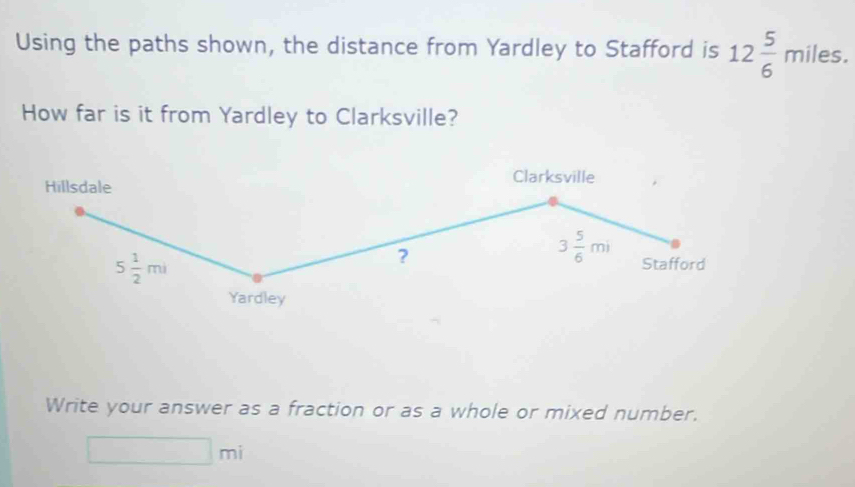 Using the paths shown, the distance from Yardley to Stafford is 12 5/6 miles. 
How far is it from Yardley to Clarksville? 
Clarksville 
Hillsdale
3 5/6 mi
5 1/2 mi
? Stafford 
Yardley 
Write your answer as a fraction or as a whole or mixed number.
□ mi