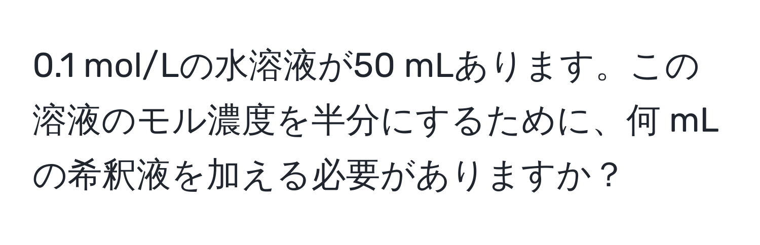 0.1 mol/Lの水溶液が50 mLあります。この溶液のモル濃度を半分にするために、何 mLの希釈液を加える必要がありますか？